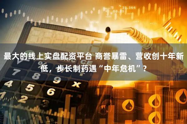 最大的线上实盘配资平台 商誉暴雷、营收创十年新低，步长制药遇“中年危机”？