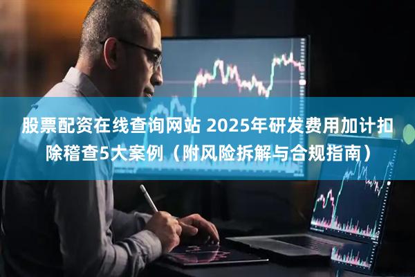 股票配资在线查询网站 2025年研发费用加计扣除稽查5大案例（附风险拆解与合规指南）