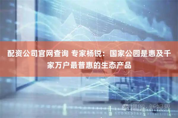 配资公司官网查询 专家杨锐：国家公园是惠及千家万户最普惠的生态产品