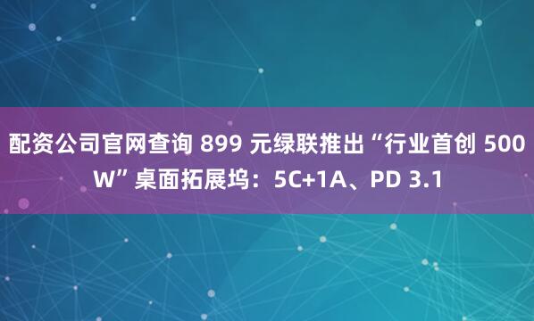 配资公司官网查询 899 元绿联推出“行业首创 500W”桌面拓展坞：5C+1A、PD 3.1