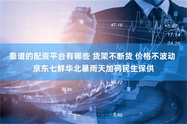 靠谱的配资平台有哪些 货架不断货 价格不波动 京东七鲜华北暴雨天加码民生保供