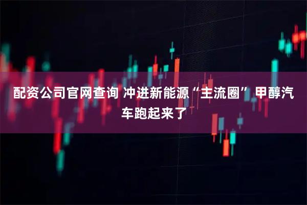 配资公司官网查询 冲进新能源“主流圈” 甲醇汽车跑起来了