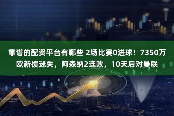 靠谱的配资平台有哪些 2场比赛0进球！7350万欧新援迷失，阿森纳2连败，10天后对曼联