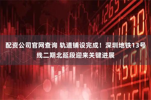 配资公司官网查询 轨道铺设完成！深圳地铁13号线二期北延段迎来关键进展