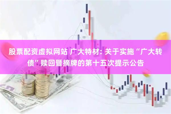股票配资虚拟网站 广大特材: 关于实施“广大转债”赎回暨摘牌的第十五次提示公告