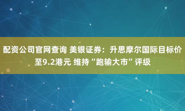 配资公司官网查询 美银证券：升思摩尔国际目标价至9.2港元 维持“跑输大市”评级