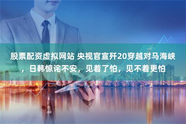 股票配资虚拟网站 央视官宣歼20穿越对马海峡，日韩惊诧不安，见着了怕，见不着更怕