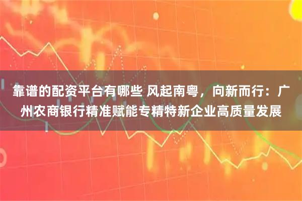 靠谱的配资平台有哪些 风起南粤，向新而行：广州农商银行精准赋能专精特新企业高质量发展