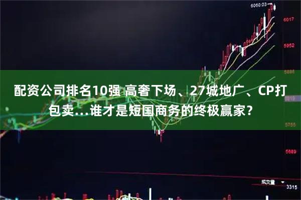 配资公司排名10强 高奢下场、27城地广、CP打包卖…谁才是短国商务的终极赢家？